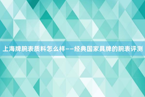 上海牌腕表质料怎么样——经典国家具牌的腕表评测