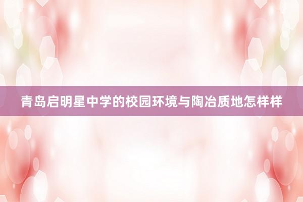 青岛启明星中学的校园环境与陶冶质地怎样样