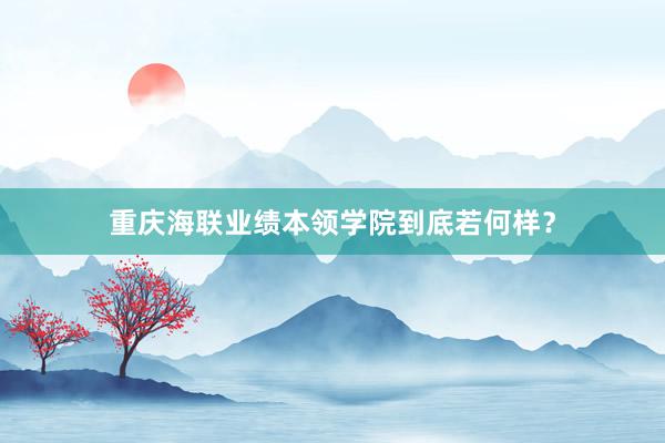 重庆海联业绩本领学院到底若何样？