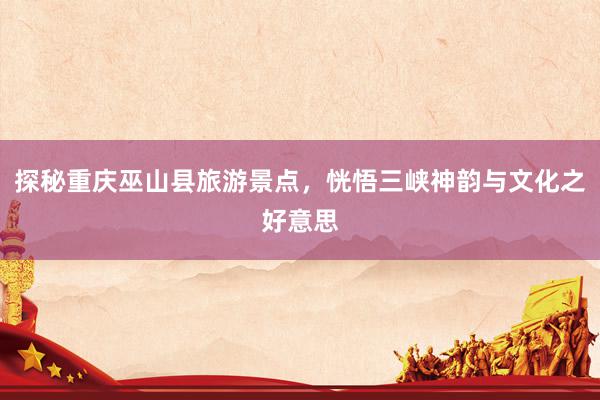 探秘重庆巫山县旅游景点，恍悟三峡神韵与文化之好意思