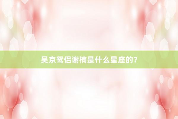 吴京鸳侣谢楠是什么星座的？