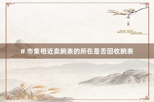 # 市集相近卖腕表的所在是否回收腕表